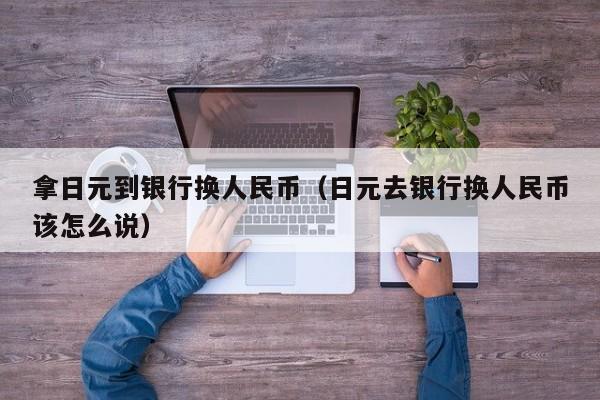 拿日元到银行换人民币（日元去银行换人民币该怎么说）