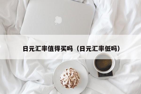 日元汇率值得买吗（日元汇率低吗）