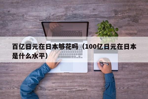 百亿日元在日本够花吗（100亿日元在日本是什么水平）