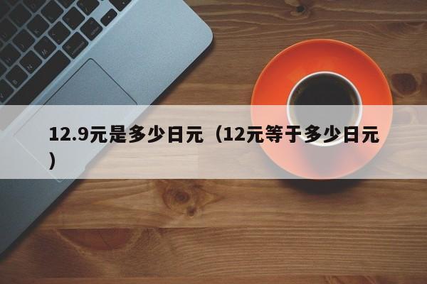 12.9元是多少日元（12元等于多少日元）