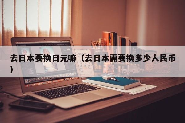 去日本要换日元嘛（去日本需要换多少人民币）