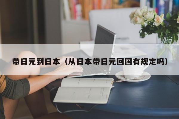 带日元到日本（从日本带日元回国有规定吗）