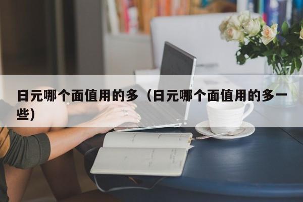 日元哪个面值用的多（日元哪个面值用的多一些）