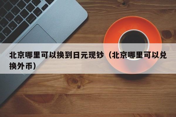 北京哪里可以换到日元现钞（北京哪里可以兑换外币）