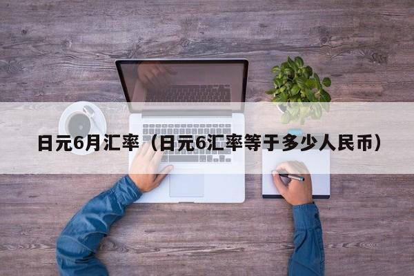 日元6月汇率（日元6汇率等于多少人民币）