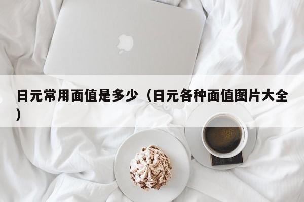 日元常用面值是多少（日元各种面值图片大全）