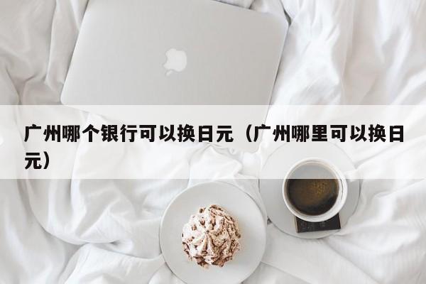 广州哪个银行可以换日元（广州哪里可以换日元）