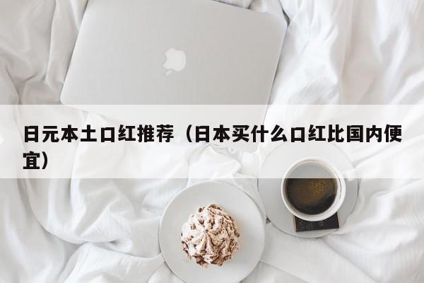 日元本土口红推荐（日本买什么口红比国内便宜）