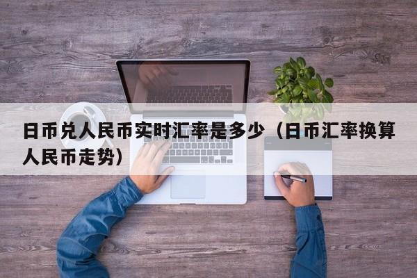 日币兑人民币实时汇率是多少（日币汇率换算人民币走势）