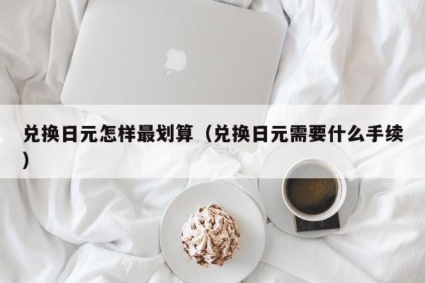 兑换日元怎样最划算（兑换日元需要什么手续）