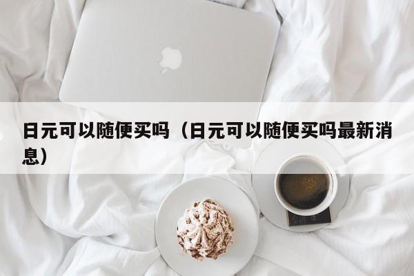 日元可以随便买吗（日元可以随便买吗最新消息）