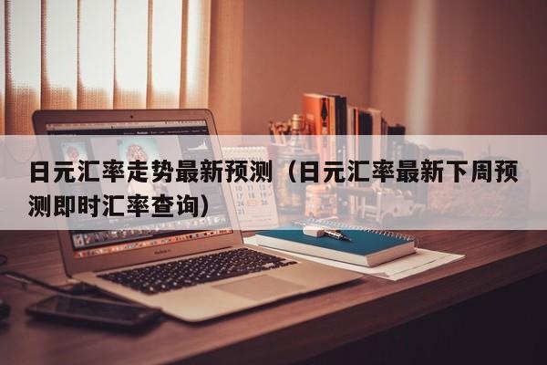 日元汇率走势最新预测（日元汇率最新下周预测即时汇率查询）